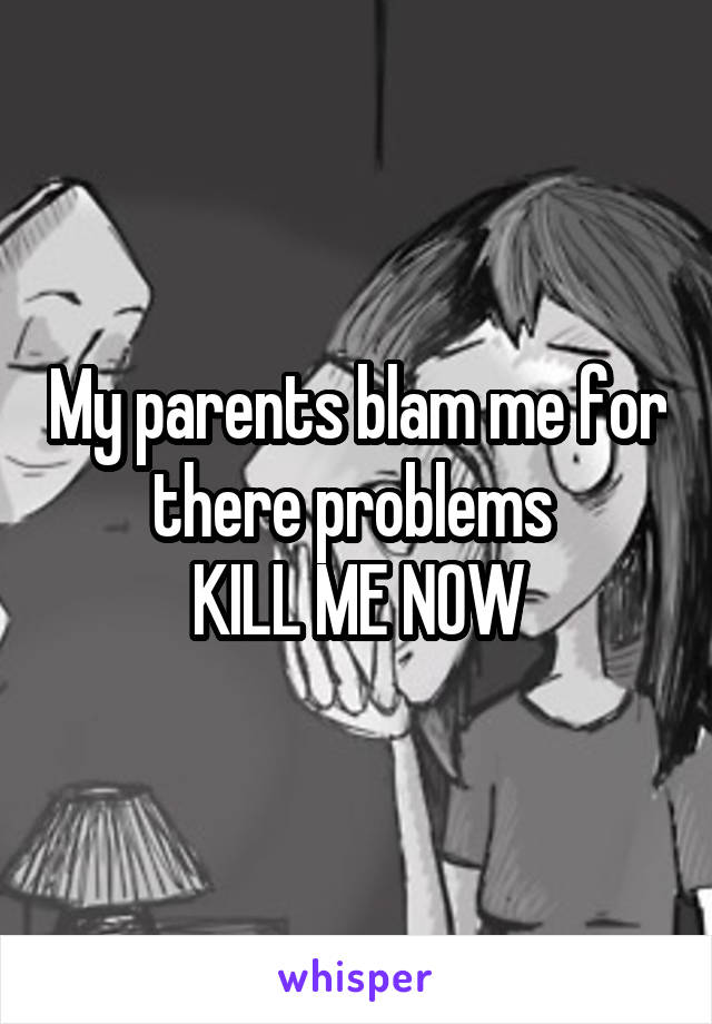 My parents blam me for there problems 
KILL ME NOW