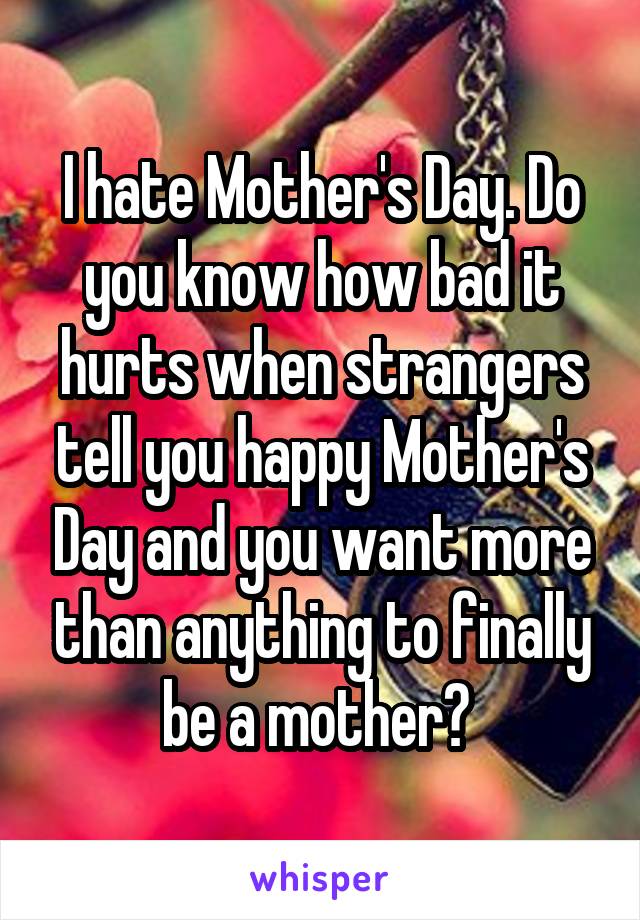 I hate Mother's Day. Do you know how bad it hurts when strangers tell you happy Mother's Day and you want more than anything to finally be a mother? 