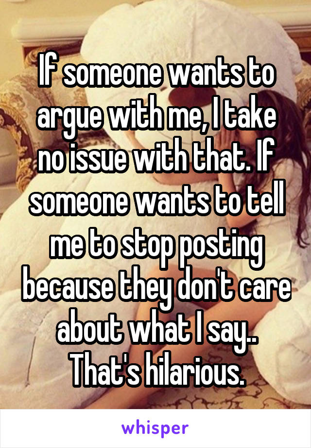 If someone wants to argue with me, I take no issue with that. If someone wants to tell me to stop posting because they don't care about what I say.. That's hilarious.