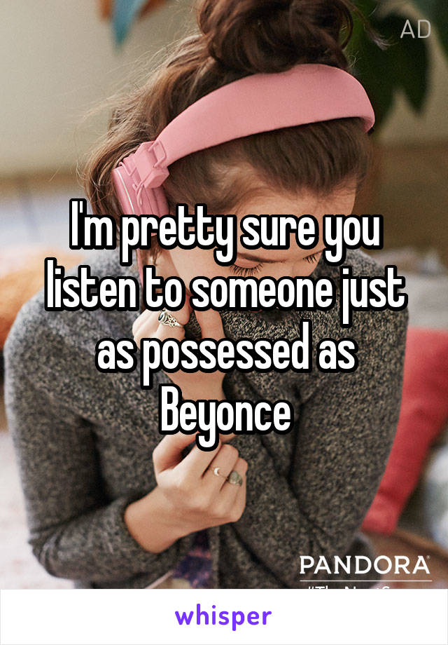 I'm pretty sure you listen to someone just as possessed as Beyonce