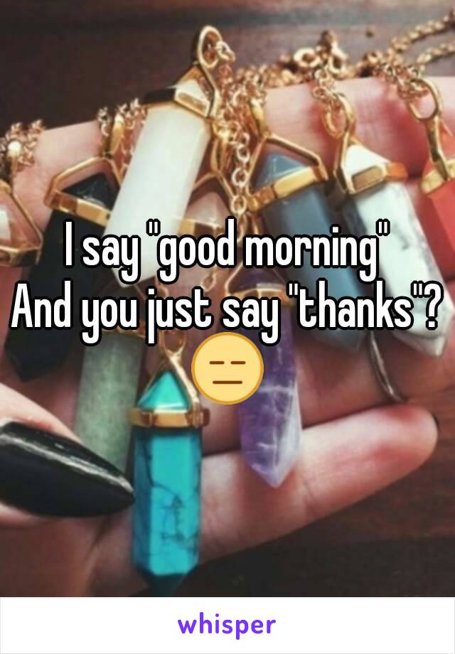 I say "good morning"
And you just say "thanks"?
😑