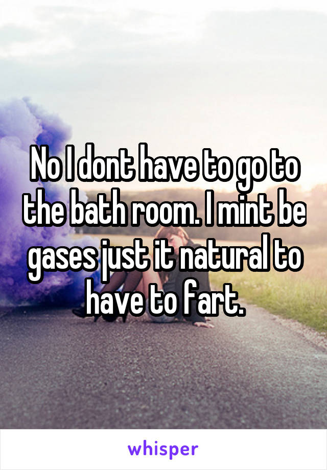 No I dont have to go to the bath room. I mint be gases just it natural to have to fart.