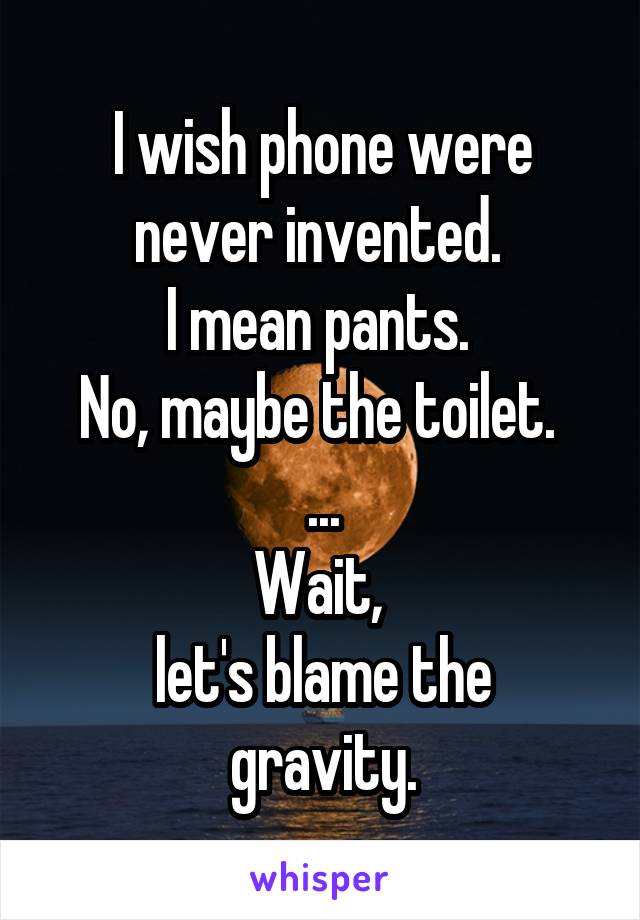 I wish phone were never invented. 
I mean pants. 
No, maybe the toilet. 
...
Wait, 
let's blame the gravity.