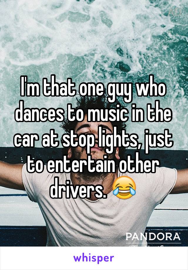 I'm that one guy who dances to music in the car at stop lights, just to entertain other drivers. 😂