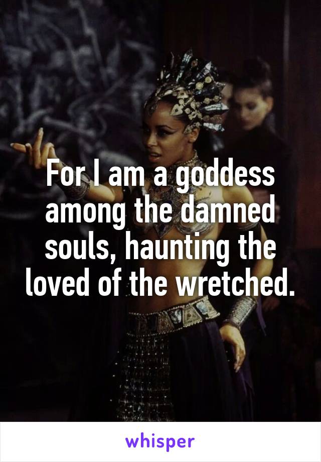 For I am a goddess among the damned souls, haunting the loved of the wretched.