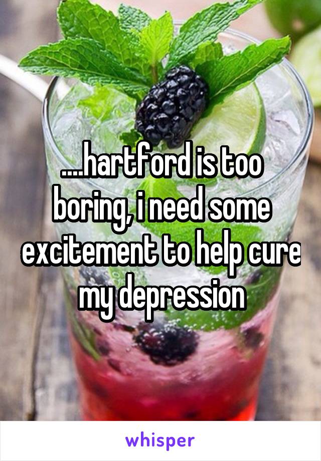 ....hartford is too boring, i need some excitement to help cure my depression