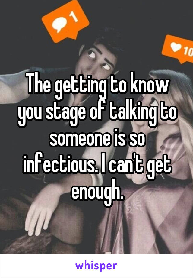 The getting to know you stage of talking to someone is so infectious. I can't get enough.