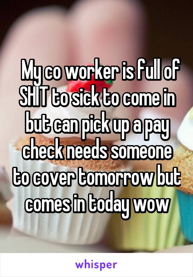   My co worker is full of SHIT to sick to come in but can pick up a pay check needs someone to cover tomorrow but comes in today wow