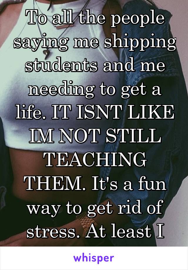 To all the people saying me shipping students and me needing to get a life. IT ISNT LIKE IM NOT STILL TEACHING THEM. It's a fun way to get rid of stress. At least I have a job.