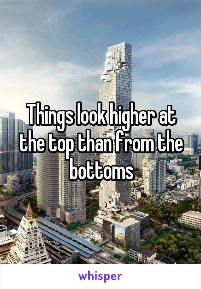 Things look higher at the top than from the bottoms