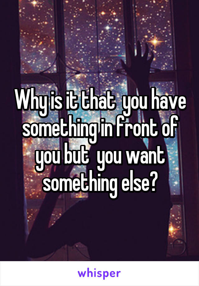 Why is it that  you have something in front of you but  you want something else?