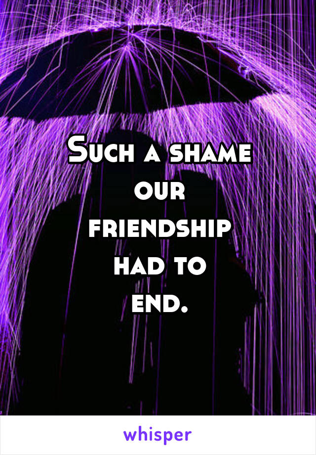 Such a shame
our
friendship
had to
end.