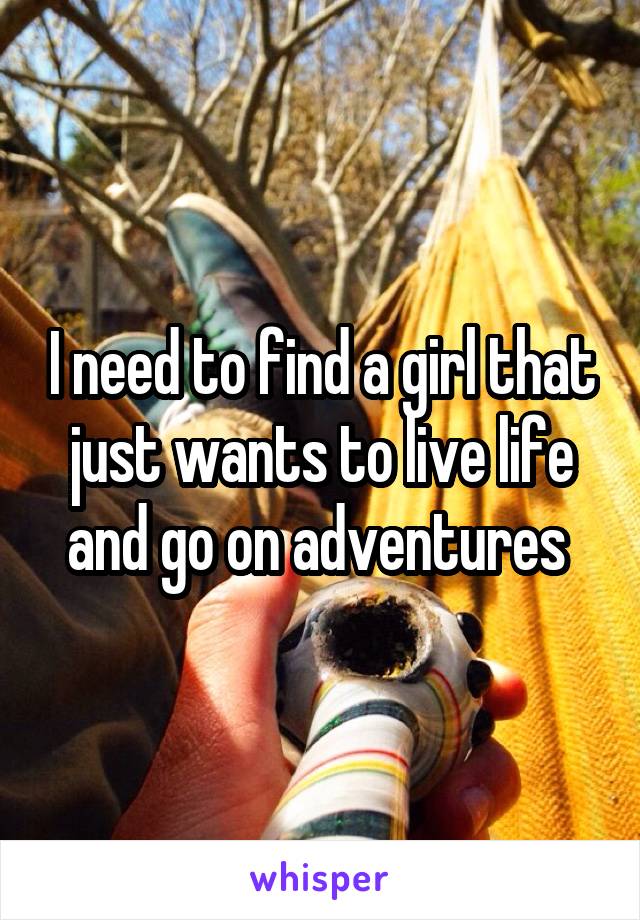 I need to find a girl that just wants to live life and go on adventures 