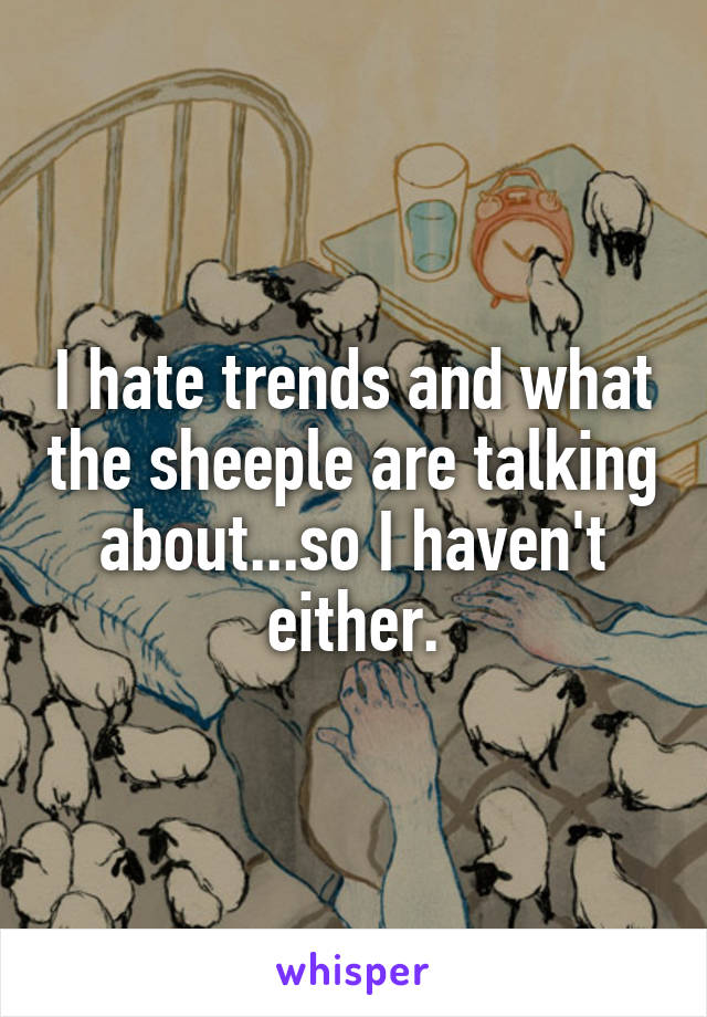 I hate trends and what the sheeple are talking about...so I haven't either.