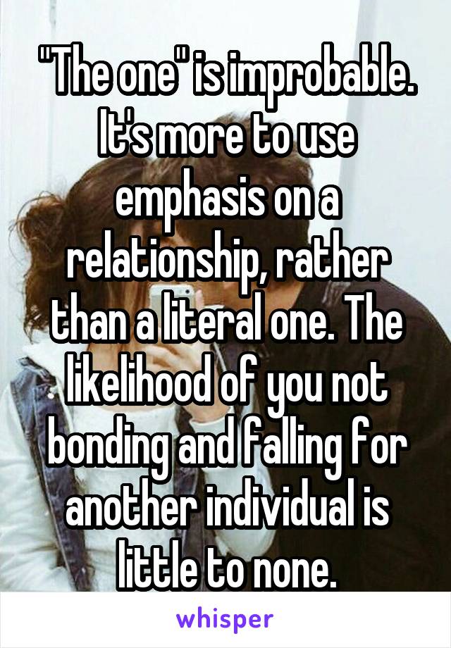 "The one" is improbable. It's more to use emphasis on a relationship, rather than a literal one. The likelihood of you not bonding and falling for another individual is little to none.