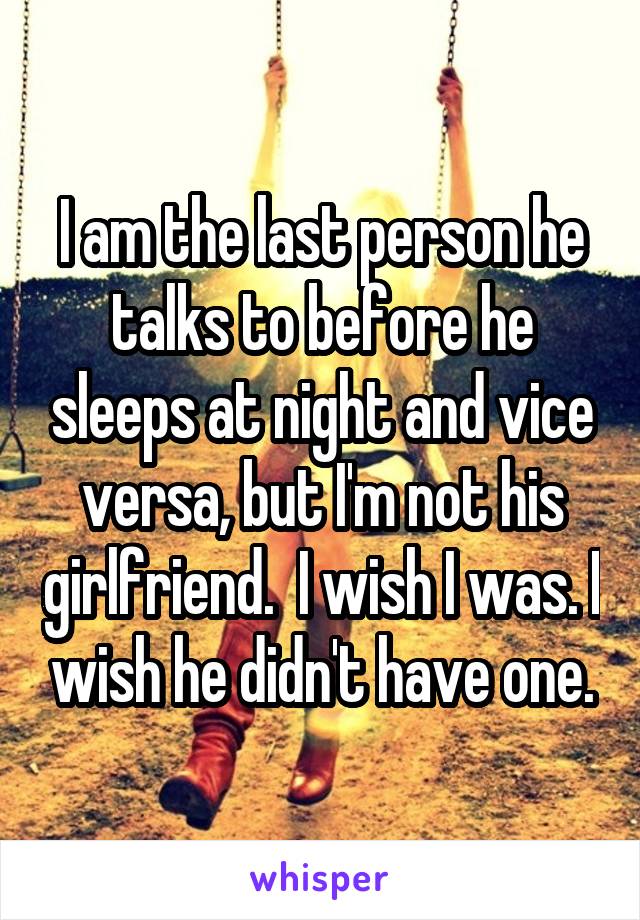 I am the last person he talks to before he sleeps at night and vice versa, but I'm not his girlfriend.  I wish I was. I wish he didn't have one.