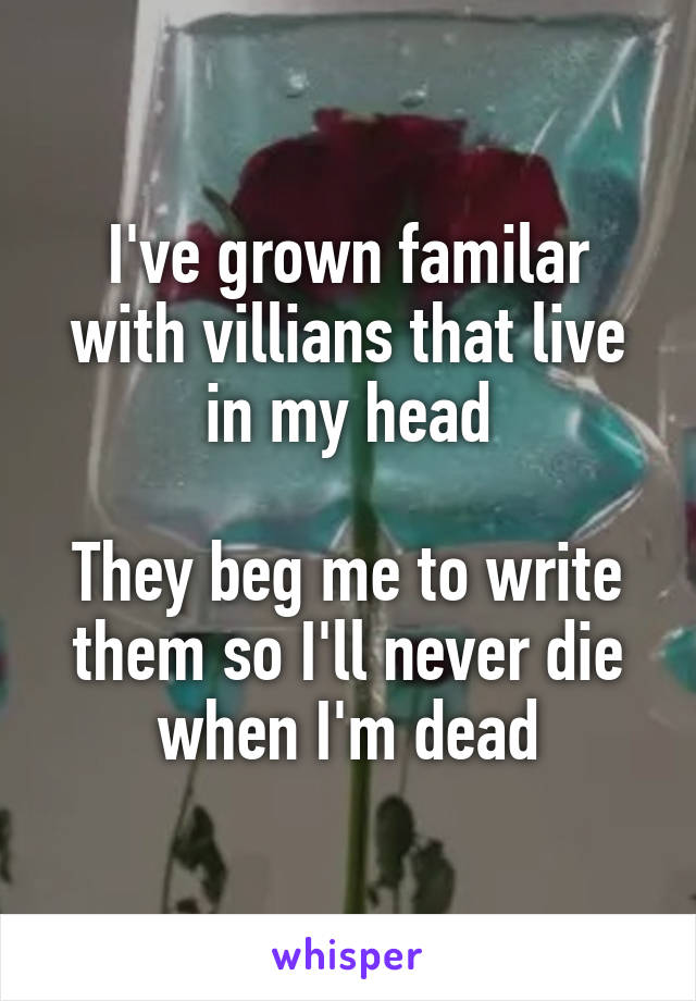 I've grown familar with villians that live in my head

They beg me to write them so I'll never die when I'm dead