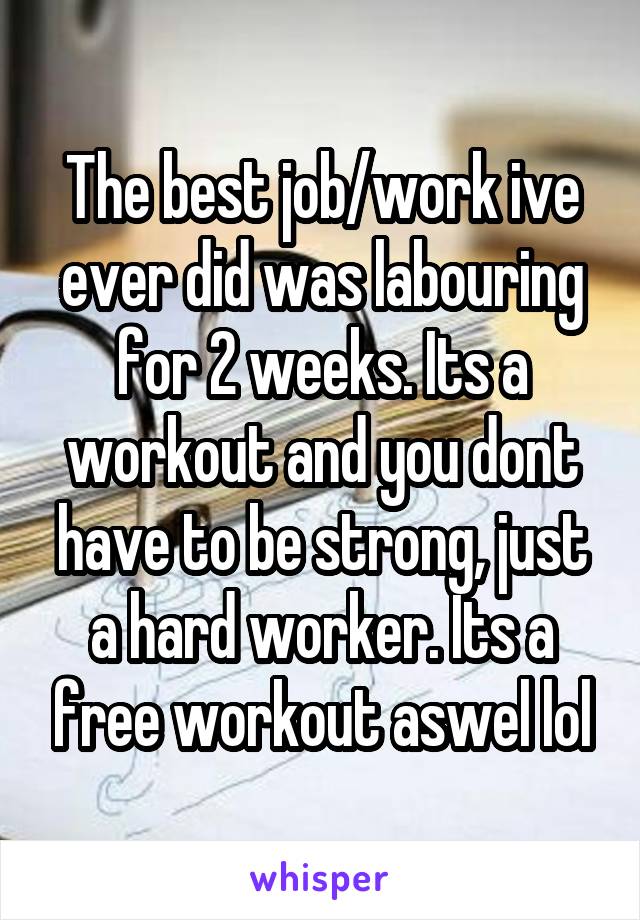 The best job/work ive ever did was labouring for 2 weeks. Its a workout and you dont have to be strong, just a hard worker. Its a free workout aswel lol