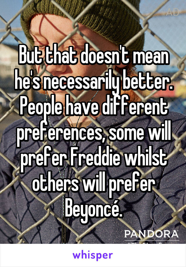 But that doesn't mean he's necessarily better. People have different preferences, some will prefer Freddie whilst others will prefer Beyoncé.