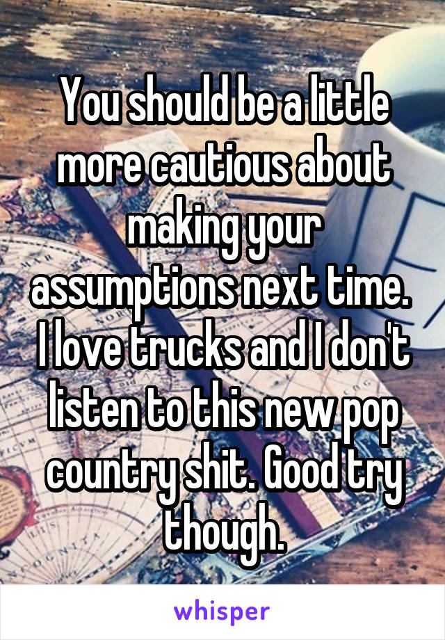 You should be a little more cautious about making your assumptions next time.  I love trucks and I don't listen to this new pop country shit. Good try though.