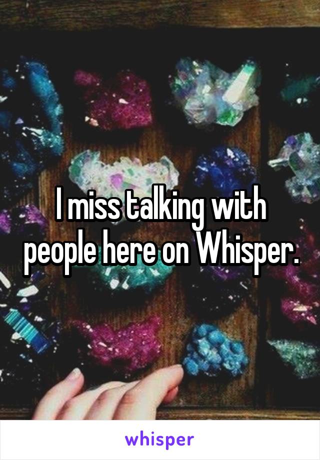 I miss talking with people here on Whisper.