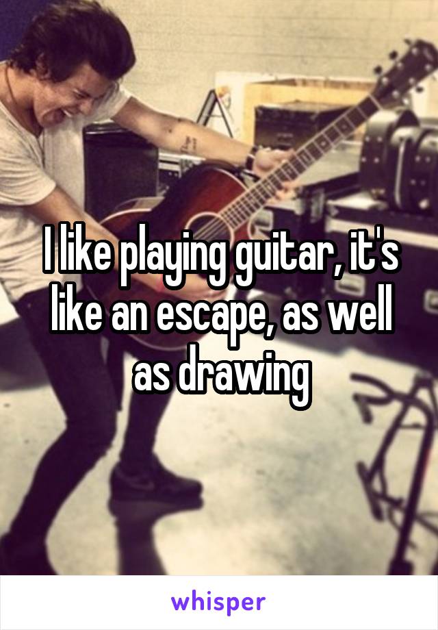 I like playing guitar, it's like an escape, as well as drawing