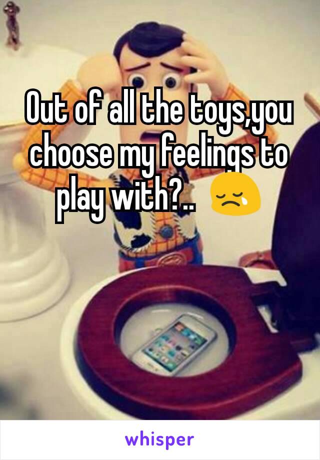 Out of all the toys,you  choose my feelings to play with?..  😢