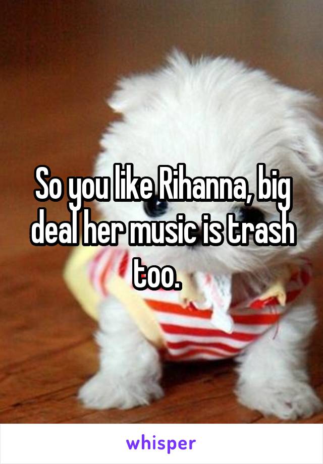 So you like Rihanna, big deal her music is trash too.  