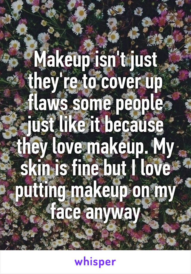 Makeup isn't just they're to cover up flaws some people just like it because they love makeup. My skin is fine but I love putting makeup on my face anyway