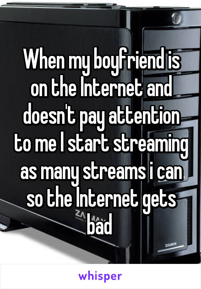 When my boyfriend is on the Internet and doesn't pay attention to me I start streaming as many streams i can so the Internet gets bad 