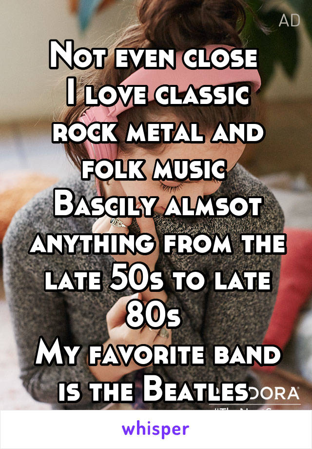 Not even close 
I love classic rock metal and folk music 
Bascily almsot anything from the late 50s to late 80s 
My favorite band is the Beatles 