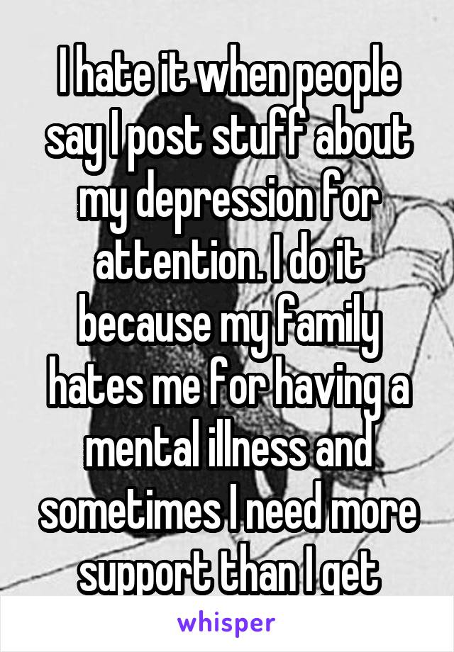 I hate it when people say I post stuff about my depression for attention. I do it because my family hates me for having a mental illness and sometimes I need more support than I get