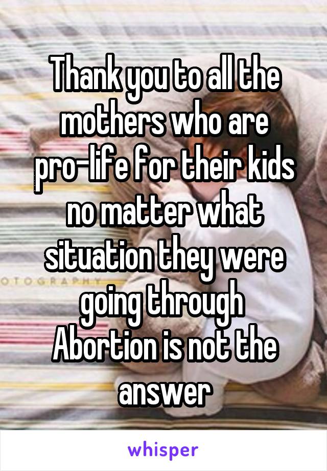 Thank you to all the mothers who are pro-life for their kids no matter what situation they were going through 
Abortion is not the answer