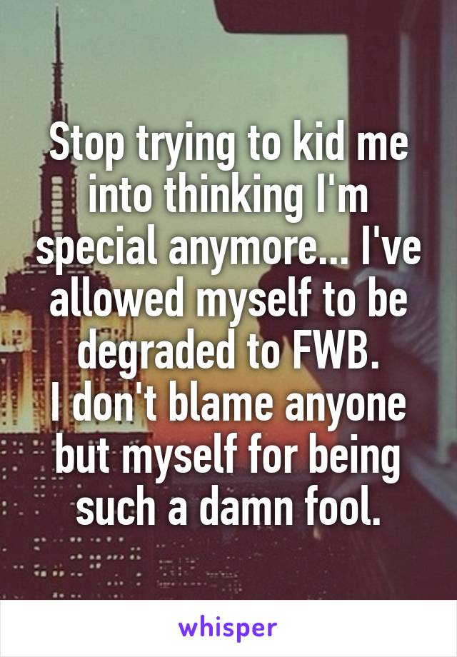 Stop trying to kid me into thinking I'm special anymore... I've allowed myself to be degraded to FWB.
I don't blame anyone but myself for being such a damn fool.