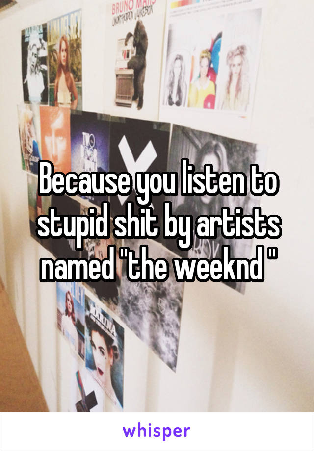 Because you listen to stupid shit by artists named "the weeknd "