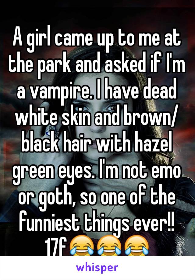 A girl came up to me at the park and asked if I'm a vampire. I have dead white skin and brown/black hair with hazel green eyes. I'm not emo or goth, so one of the funniest things ever!! 17f😂😂😂