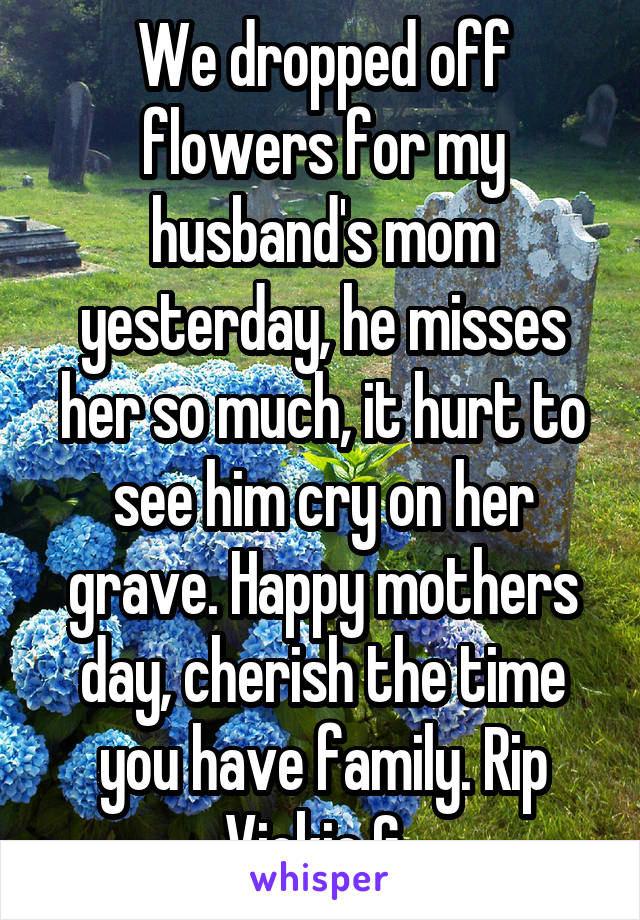 We dropped off flowers for my husband's mom yesterday, he misses her so much, it hurt to see him cry on her grave. Happy mothers day, cherish the time you have family. Rip Vickie G. 