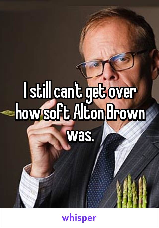 I still can't get over how soft Alton Brown was.