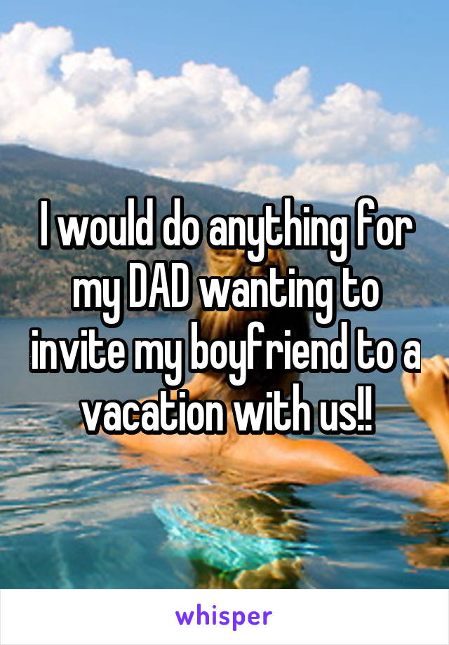 I would do anything for my DAD wanting to invite my boyfriend to a vacation with us!!