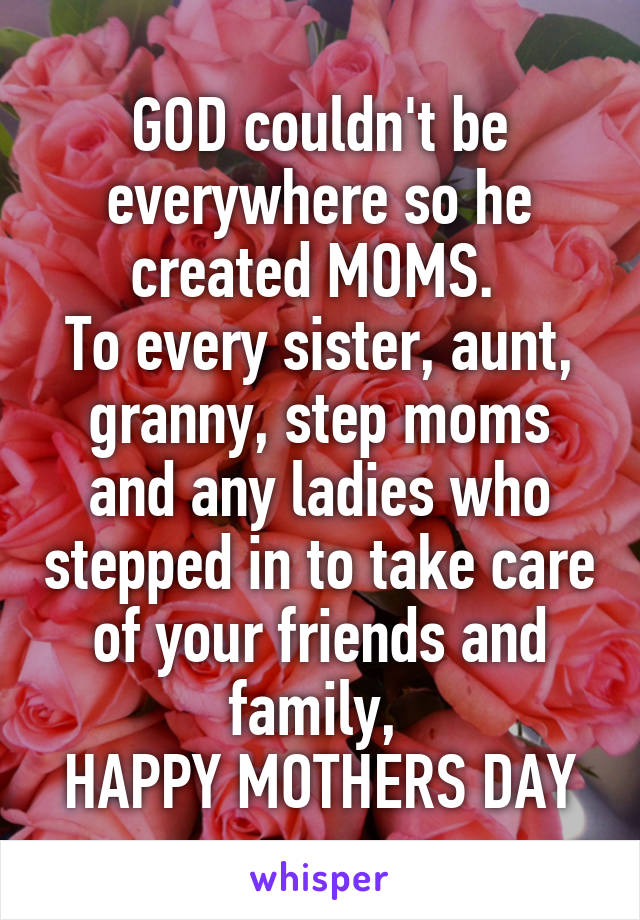 GOD couldn't be everywhere so he created MOMS. 
To every sister, aunt, granny, step moms and any ladies who stepped in to take care of your friends and family, 
HAPPY MOTHERS DAY