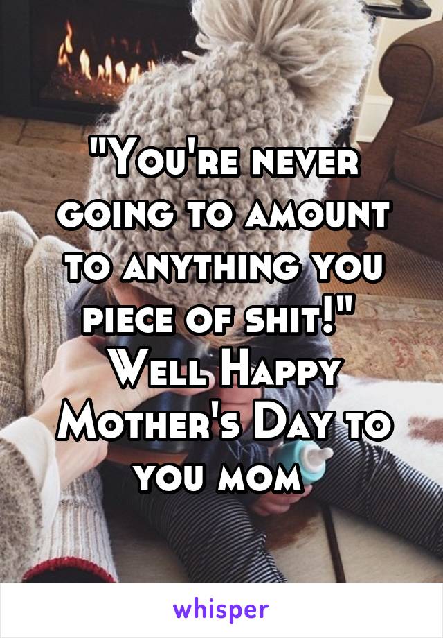 "You're never going to amount to anything you piece of shit!" 
Well Happy Mother's Day to you mom 