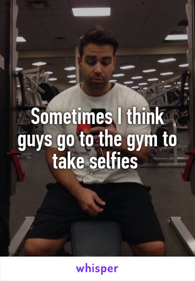 Sometimes I think guys go to the gym to take selfies 