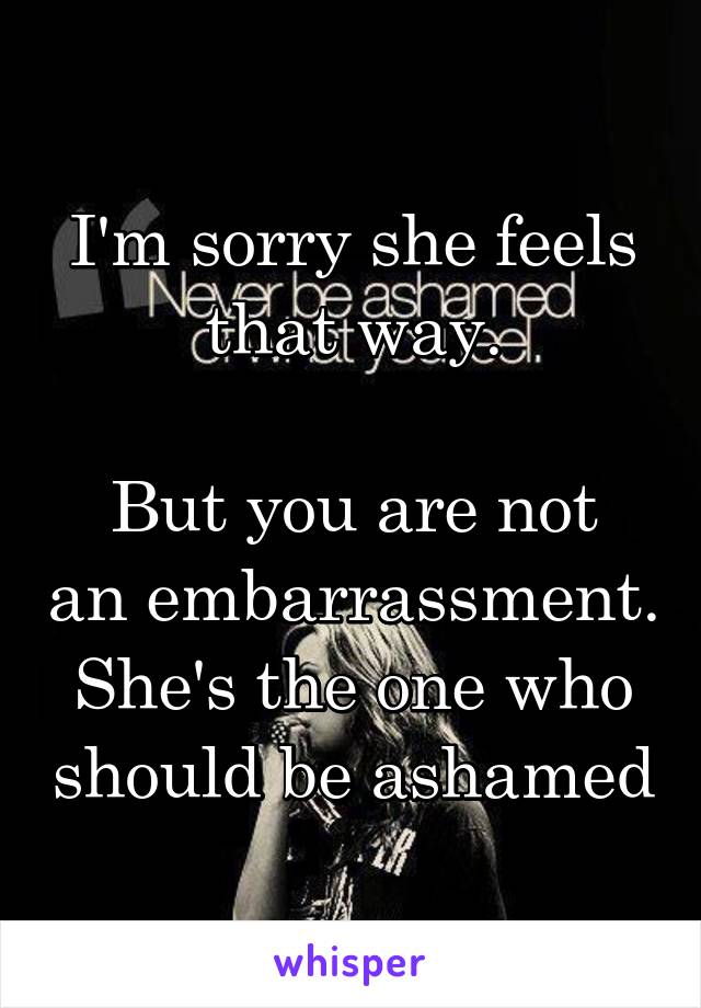 I'm sorry she feels that way.

But you are not an embarrassment.
She's the one who should be ashamed