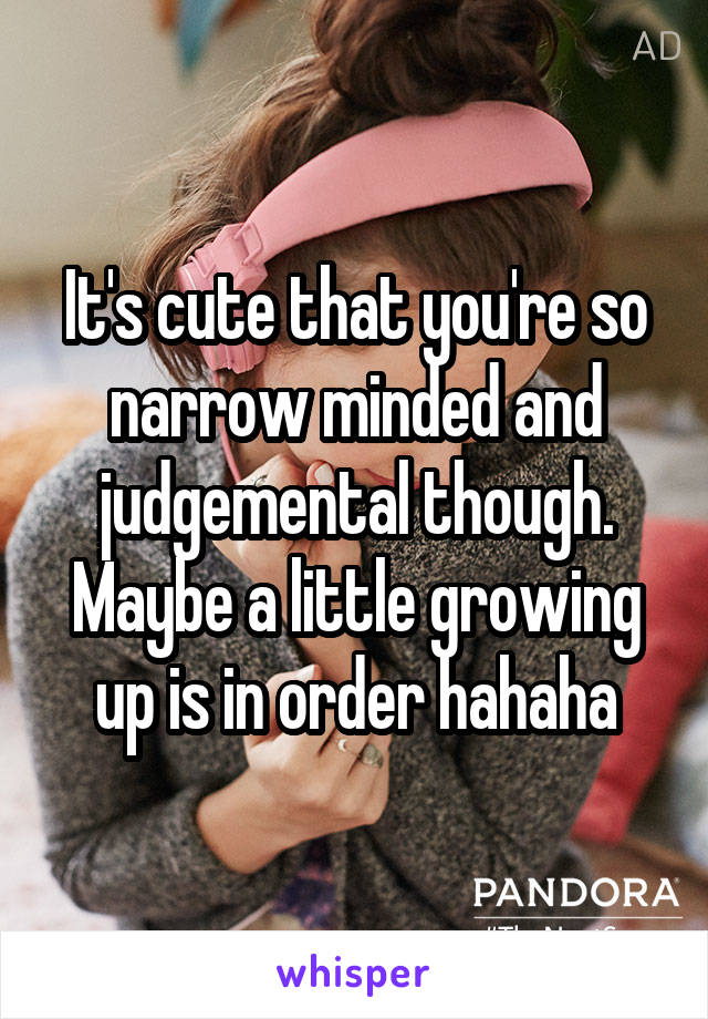 It's cute that you're so narrow minded and judgemental though. Maybe a little growing up is in order hahaha