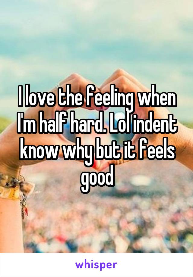 I love the feeling when I'm half hard. Lol indent know why but it feels good