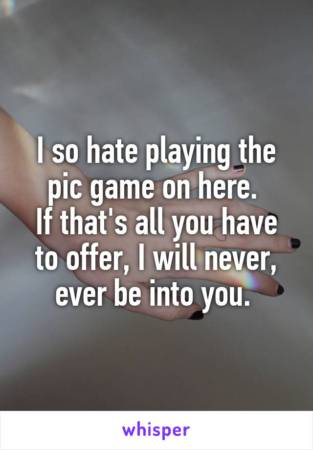 I so hate playing the pic game on here. 
If that's all you have to offer, I will never, ever be into you. 