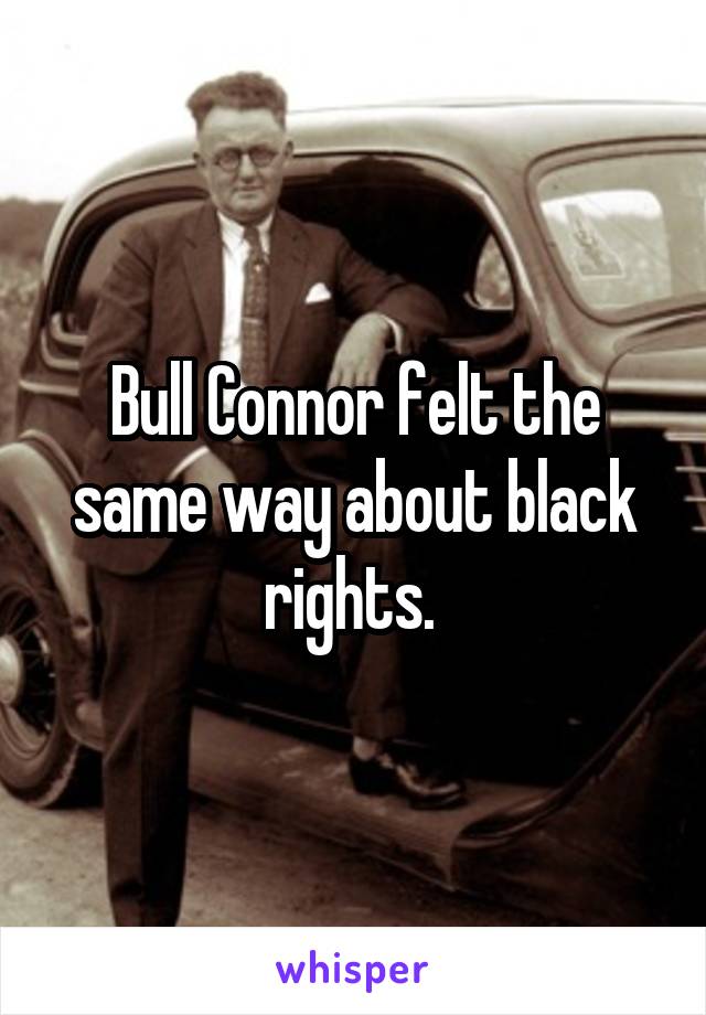 Bull Connor felt the same way about black rights. 