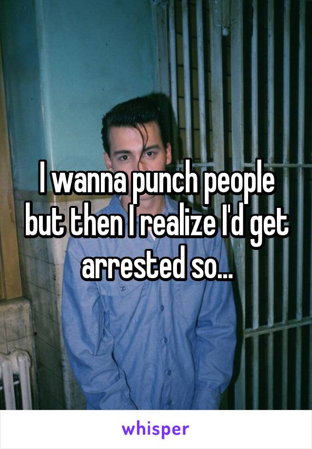 I wanna punch people but then I realize I'd get arrested so...