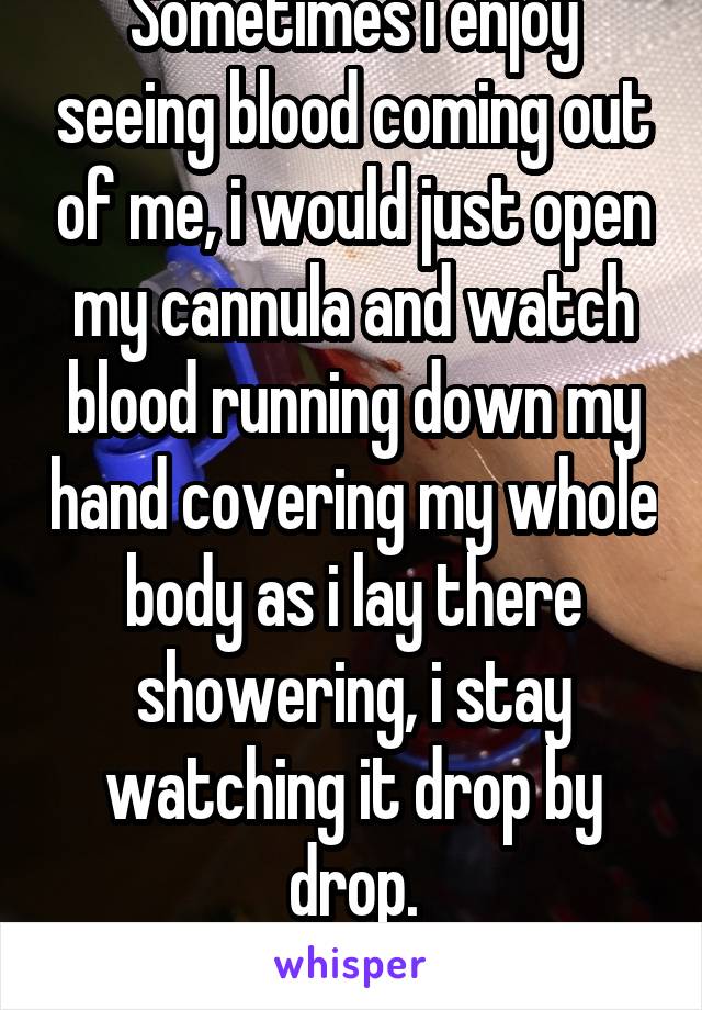 Sometimes i enjoy seeing blood coming out of me, i would just open my cannula and watch blood running down my hand covering my whole body as i lay there showering, i stay watching it drop by drop.
