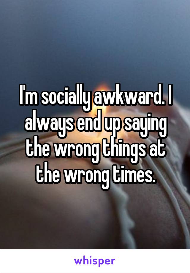 I'm socially awkward. I always end up saying the wrong things at the wrong times.